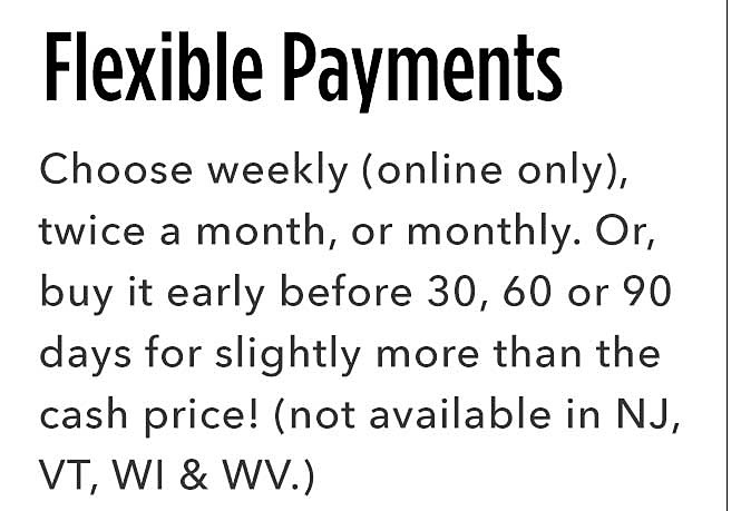 Flexible Payments | You choose - weekly (only only), twice a month, or monthly. Or buy it early after 30, 60, 90 days for slightly more than the cash price. (not available in NJ, VT, WI & WV.)
