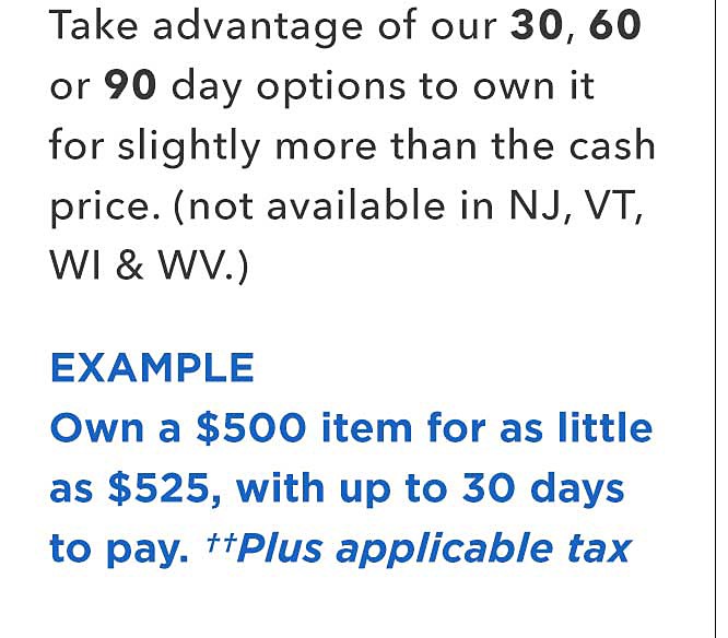Take advantage of our 30 60, or 90 day options to own it for slightly more than the cash price. (not available in NJ, VT, WI and WV.) Example Own a %500 item for as little as $525, with up to 30 days to pay, plus applicable tax