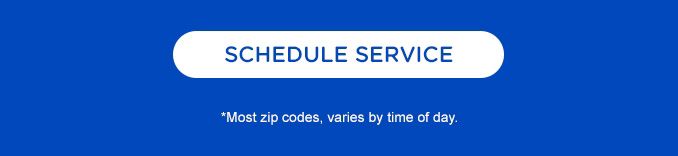 SCHEDULE SERVICE | *Most zip codes, varies by time of day.