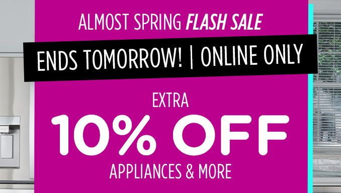 ALMOST SPRING FLASH SALE | ENDS TOMORROW! | ONLINE ONLY | EXTRA 10% OFF APPLIANCES & MORE