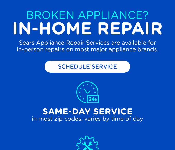 BROKEN APPLIANCES? | IN-HOME REPAIR | SEARS APPLIANCE REPAIR SERVICES ARE AVAILABLE FOR IN-PERSON REPAIRS ON MOST MAJOR APPLIANCE BRANDS. | SCHEDULE SERVICE | SAME-DAY SERVICE IN MOST ZIP CODES, VARIES BY TIME OF DAY