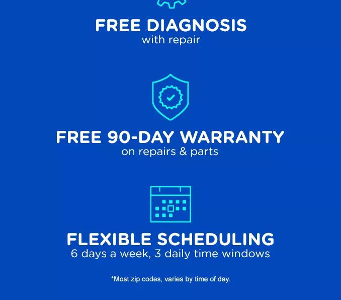 FREE DIAGNOSIS WITH REPAIR | FREE 90-DAY WARRANTY ON REPAIRS & PARTS | FLEXIBLE SCHEDULING 6 DAYS A WEEK, 3 DAILY TIME WINDOWS | *MOST ZIP CODES, VARIES BY TIME OF DAY.