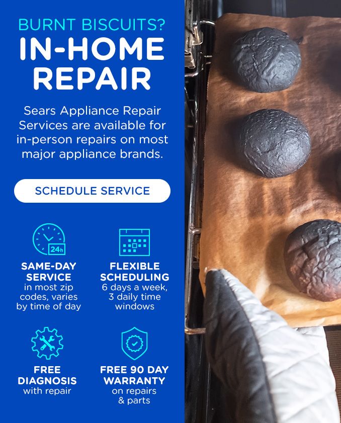 BURNT BISCUITS? | IN-HOME REPAIR | SEARS APPLIANCE REPAIR SERVICES ARE AVAILABLE FOR IN-PERSON REPAIRS ON MOST MAJOR APPLIANCE BRANDS. | SCHEDULE SERVICE | SAME-DAY SERVICE IN MOST ZIP CODES, VARIES BY TIME OF DAY | FLEXIBLE SCHEDULING 6 DAYS A WEEK, 3 DAILY TIME WINDOWS | FREE DIAGNOSIS WITH REPAIR | FREE 90-DAY WARRANTY ON REPAIRS & PARTS