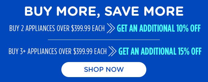 BUY MORE, SAVE MORE | BUY 2 APPLIANCES OVER $399.99 EACH >> GET AN ADDITIONAL 10% OFF | BUY 3+ APPLIANCES OVER $399.99 EACH >> GET AN ADDITIONAL 15% OFF | SHOP NOW