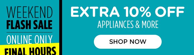 WEEKEND FLASH SALE | ONLINE ONLY | FINAL HOURS | EXTRA 10% OFF APPLIANCES & MORE | SHOP NOW