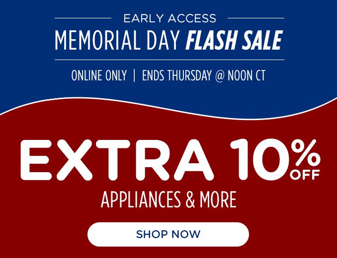 EARLY ACCESS | MEMORIAL DAY FLASH SALE | ONLINE ONLY | ENDS THURSDAY @NOON CT | EXTRA 10% OFF | APPLIANCES & MORE | SHOP NOW