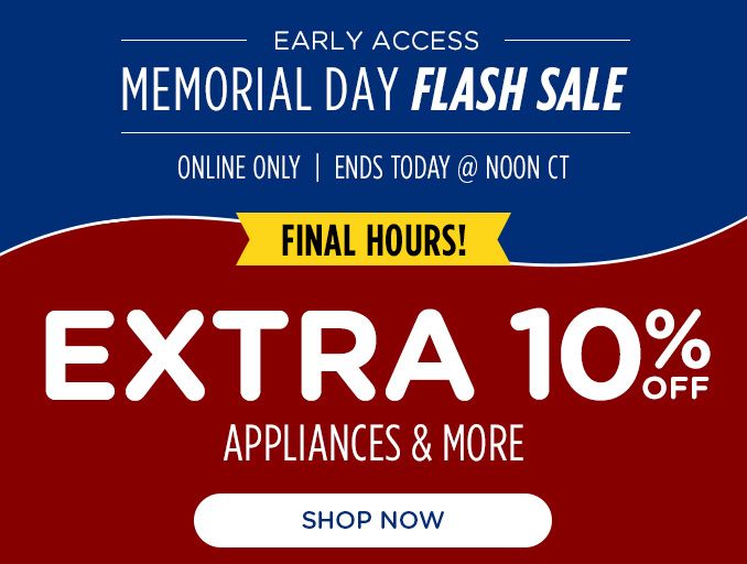 EARLY ACCESS | MEMORIAL DAY FLASH SALE | ONLINE ONLY | ENDS TODAY @ NOON CT | FINAL HOURS | EXTRA 10% OFF | APPLIANCES & MORE | SHOP NOW