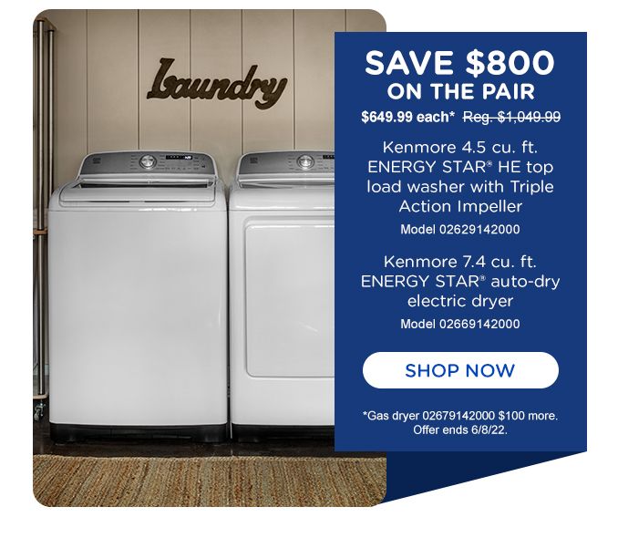 SAVE $800 ON THE PAIR | SAVE $649.99 each* | Reg. $1,049.99  | Kenmore 4.5 cu. ft. ENERGY STAR ® HE top load washer with Triple Action Impeller | Model 02629142000 | Kenmore 7.4 cu. ft.  ENERGY STAR ® auto-dry electric dryer | Model 02669142000 | SHOP NOW | *Gas Dryer 02679142000 $100 more. Offer ends 6/8/22.