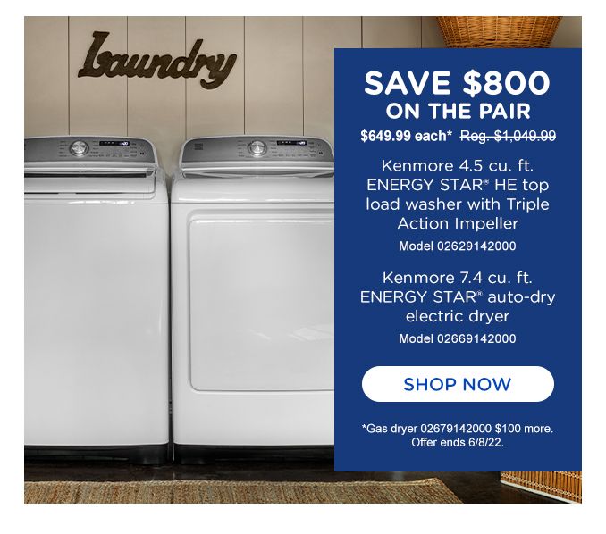 SAVE $800 ON THE PAIR | SAVE $649.99 each* | Reg. $1,049.99  | Kenmore 4.5 cu. ft. ENERGY STAR ® HE top load washer with Triple Action Impeller | Model 02629142000 | Kenmore 7.4 cu. ft.  ENERGY STAR ® auto-dry electric dryer | Model 02669142000 | SHOP NOW | *Gas Dryer 02679142000 $100 more. Offer ends 6/8/22.