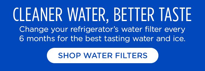 CLEANER WATER, BETTER TASTE | change your refrigerator's water filter every 6 months for the best tasting water and ice. | SHOP WATER FILTERS