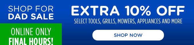 SHOP FOR DAD SALE | EXTRA 10% OFF | SELECT TOOLS, GRILLS, MOWERS, APPLIANCES AND MORE | ONLINE ONLY FINAL HOURS! | SHOP NOW