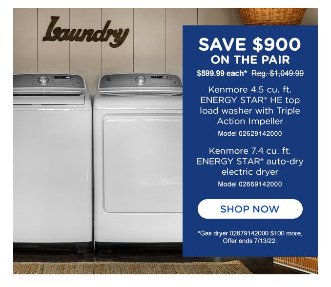 SAVE $900 ON THE PAIR | $599.99 each* Reg. 1,049.99 | Kenmore 4.5 cu. ft. ENERGY STAR® HE top load washer with Triple Action Impeller | Model 02629142000 | Kenmore  7.4 cu. ft. ENERGY STAR® auto-dry electric dryer | Model 02669142000 | SHOP NOW | *Gas dryer 02679142000 $100 more. | Offer ends 7/13/22.