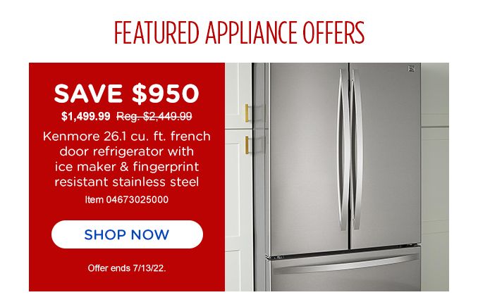 FEATURED APPLIANCE OFFERS | SAVE $950 | $1,499.99 Reg. 2,449.99 | Kenmore 26.1 cu. ft. french door refrigerator | with ice maker & fingerprint resistant stainless steel | Item 04673025000 | SHOP NOW | Offer ends 7/13/22.