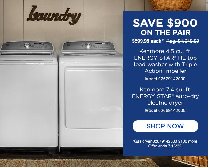 SAVE $900 | $599.99 each* Reg. $1,049.99 | Kenmore Elite 4.5 cu. ft. ENERGY STAR ® HE top load washer with Triple Action Impeller | Model 02629142000 | Kenmore Elite 7.4 cu. ft. ENERGY STAR ® auto-dry electric dryer | Model 02669142000 | SHOP NOW | *Gas dryer 02679142000 $100 more. | Offer ends 7/13/22.