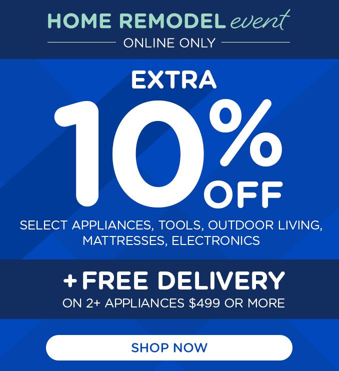 HOME REMODEL event | ONLINE ONLY | EXTRA 10% OFF | SELECT APPLIANCES, TOOLS, OUTDOOR LIVING, MATTRESSES, ELECTRONICS | + FREE DELIVERY ON 2+ APPLIANCES $499 OR MORE | SHOP NOW