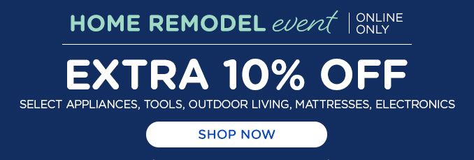 HOME REMODEL event | ONLINE ONLY | EXTRA 10% OFF | SELECET APPLIANCES, TOOLS, OUTDOOR LIVING, MATTRESSES, ELECTRONICS | SHOP NOW