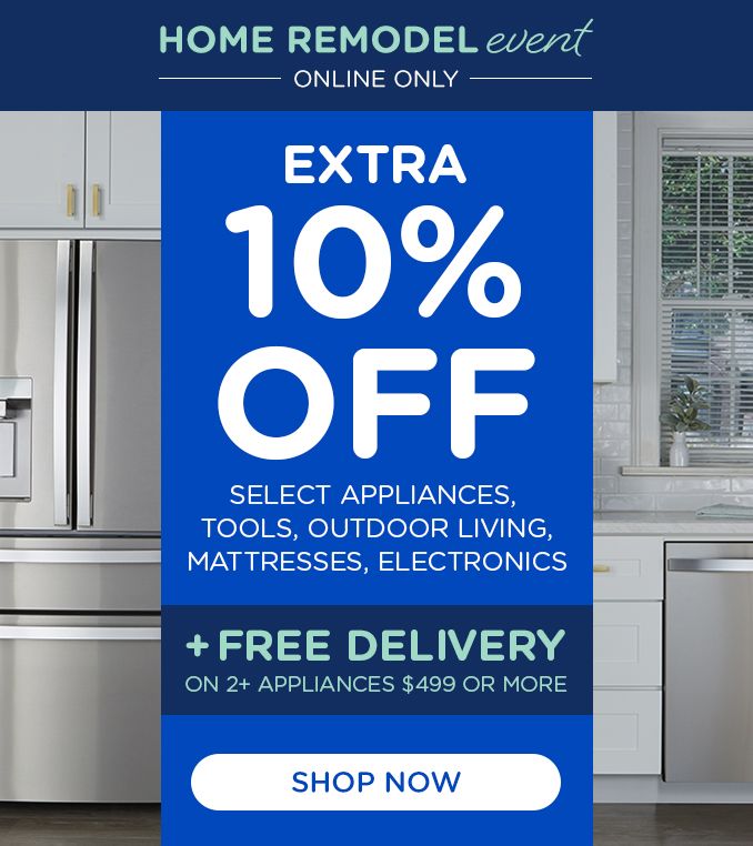 HOME REMODEL event | ONLINE ONLY | EXTRA 10% OFF | SELECT APPLIANCE, TOOLS, OUTDOOR LIVING, MATTRESSES, ELECTRONICS | +FREE DELIVERY | ON 2+ APPLIANCES $499 OR MORE | SHOP NOW