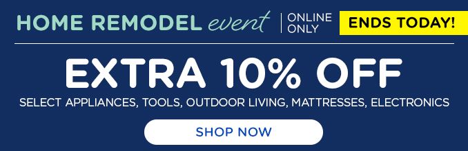 HOME REMODEL event | ONLINE ONLY | ENDS TODAY! | EXTRA 10% OFF | SELECT APPLIANCES, OUTDOOR LIVING, MATTRESSSES, ELECTRONICS | SHOP NOW