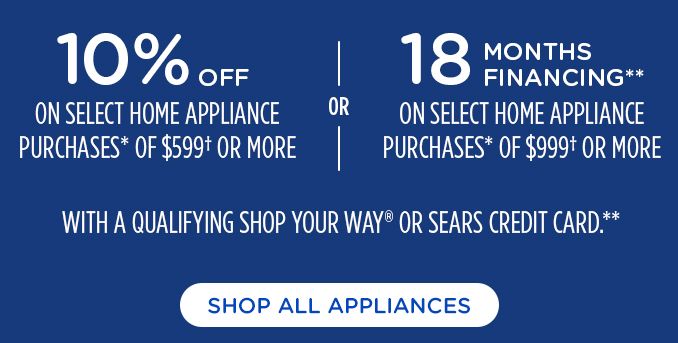 10% OFF | ON SELECT HOME APPLIANCES PUCHASES* OF $599† OR MORE | OR | 18 MONTHS FINANCING** | ON SELECT HOME APPLIANCE PURCHASES* OF $999† OR MORE | WITH A QUALIFYING SHOP YOUR WAY® OR SEARS CREDIT CARD**. | SHOP ALL APPLIANCES