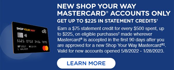 NEW SHOP YOUR WAY MASTERCARD® ACCOUNTS ONLY | GET UP TO $225 IN STATEMENT CREDITS† | Earn a $75 statement credit for every $500 spent, up $225, on eligible purchases made wherever Mastercard® is accepted in the first 90 days after you are approved for a new Shop Your Way Mastercard®‡. Valid for new accounts opened 5/8/2022 - 1/28/2023. | LEARN MORE