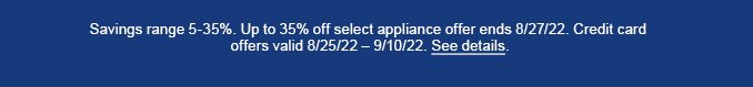 Savings range 5-35%. Up to 35% off select appliance offer ends 8/27/22. Credit card offers valid 8/25/22 - 9/10/22. See Details.