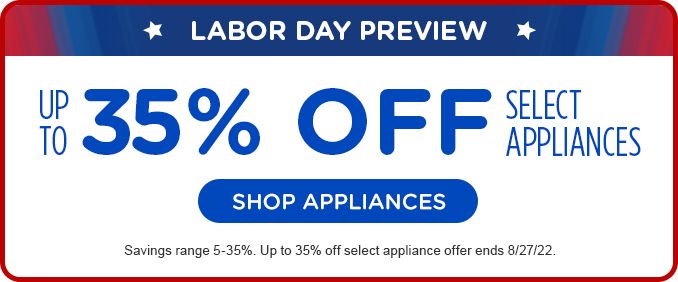 LABOR DAY PREVIEW | UP TO 35% OFF | SELECT APPLIANCES | SHOP APPLIANCES | Savings range 5-35%. Up to 35% off select appliance offer ends 8/27/22.