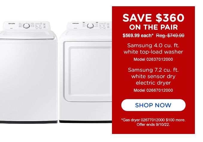 SAVE $360 | ON THE PAIR | $569.99 each* Reg.$749.99 | Samsung 4.0 cu. ft. white top-load washer | Model 02637012000 | Samsung 7.2 cu. ft. white sensor dry electric dryer | Model 02667012000 | SHOP NOW | *Gas dyrer 02677012000 $100 more. | Offer ends 9/10/22.