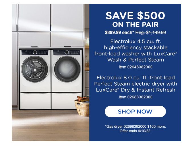 Save $500 | ON THE PAIR | $899.99 each* Reg. $1,149.99 | Electrolux 4.5 cu. ft. high-efficiency stackable front-load washer with LuxCare® Wash & Perfect Steam | Item 02648382000 | Electrolux 8.0 cu. ft. front-load Perfect Steam electric dryer with LuxCare® Dry & Instant Refresh | Item 02698392000 | SHOP NOW | *Gas dryer 02698392000 $100 more. Offer ends 9/10/22.