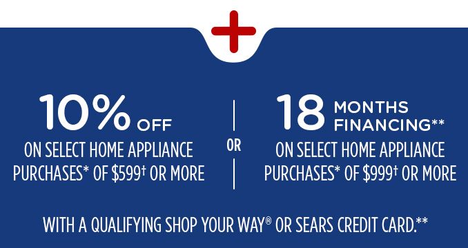 10% OFF ON SELECT HOME APPLIANCE PURCHASES* OF $599+ OR MORE | OR | 18 MONTHS FINANCING** ON SELECT HOME APPLIANCE PURCHASES* OF $999+ OR MORE| WITH A QUALIFYING SHOP YOUR WAY OR SEARS CREDIT CARD.**