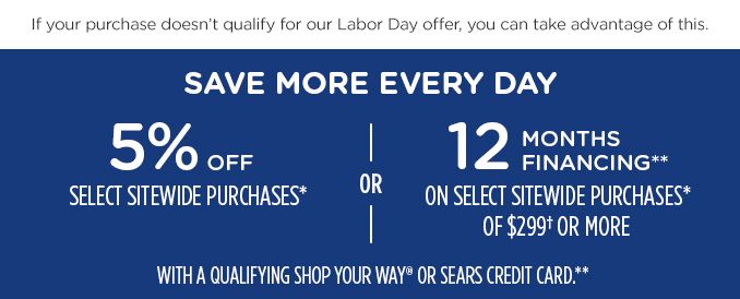 If your purchase doesn't qualify for our labor day offer, you can take advantage of this.|SAVE MORE EVERY DAY| 5% OFF SELECT SITEWIDE PURCHASES* |OR| 12 MONTHS FINANCING** ON SELECT SITEWIDE PURCHASES* OF $299+ OR MORE| WITH A QUALIFYING SHOP YOUR WAY OR SEARS CREDIT CARD.**